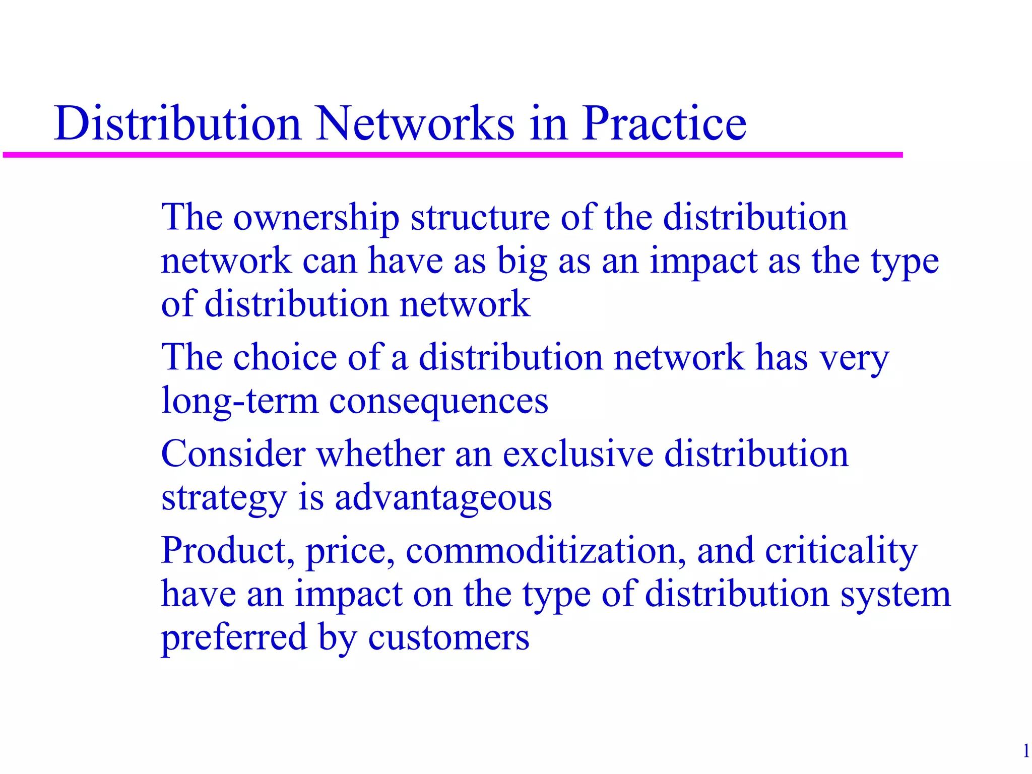 12
Distribution Networks in Practice
The ownership structure of the distribution
network can have as big as an impact as the type
of distribution network
The choice of a distribution network has very
long-term consequences
Consider whether an exclusive distribution
strategy is advantageous
Product, price, commoditization, and criticality
have an impact on the type of distribution system
preferred by customers
 