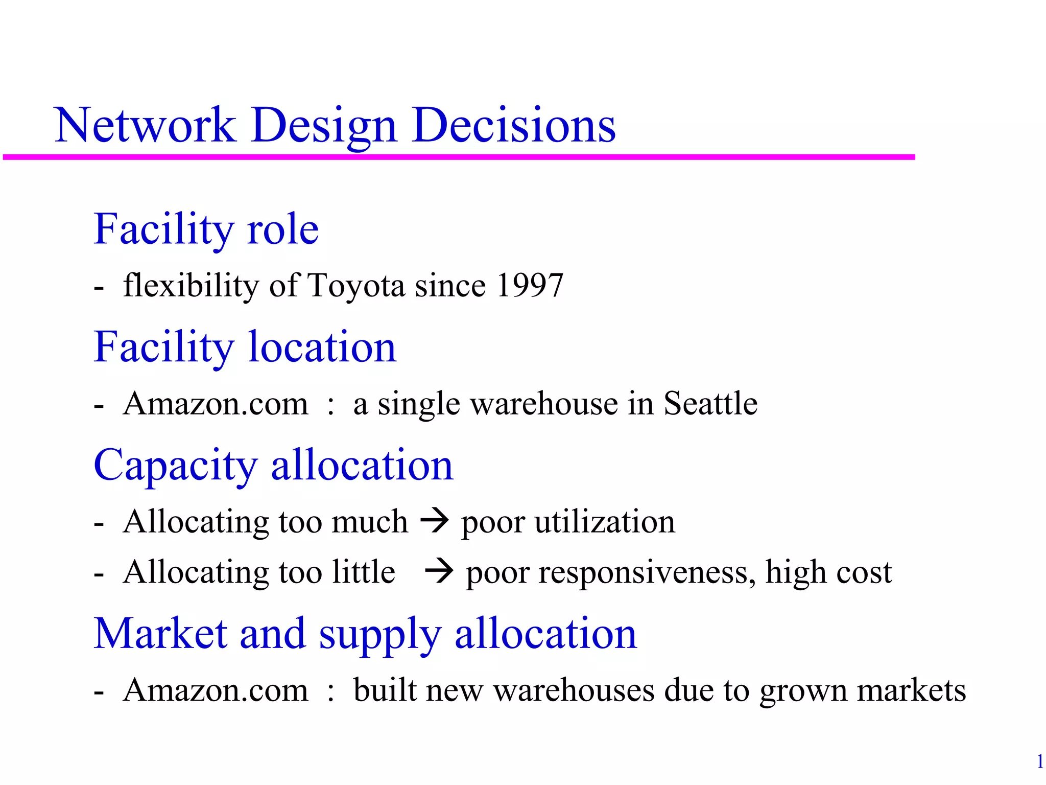 13
Network Design Decisions
Facility role
- flexibility of Toyota since 1997
Facility location
- Amazon.com : a single warehouse in Seattle
Capacity allocation
- Allocating too much  poor utilization
- Allocating too little  poor responsiveness, high cost
Market and supply allocation
- Amazon.com : built new warehouses due to grown markets
 