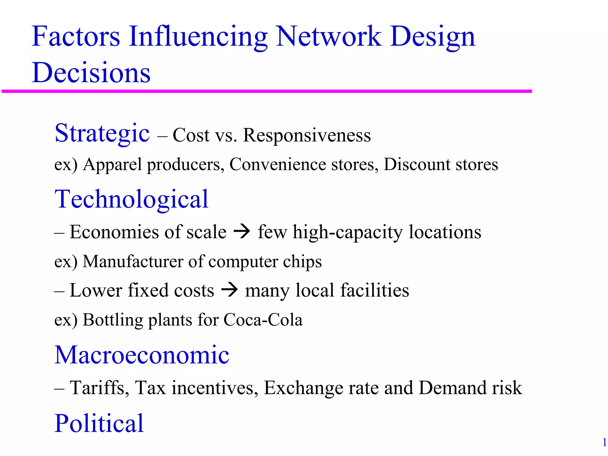 14
Factors Influencing Network Design
Decisions
Strategic – Cost vs. Responsiveness
ex) Apparel producers, Convenience stores, Discount stores
Technological
– Economies of scale  few high-capacity locations
ex) Manufacturer of computer chips
– Lower fixed costs  many local facilities
ex) Bottling plants for Coca-Cola
Macroeconomic
– Tariffs, Tax incentives, Exchange rate and Demand risk
Political
 