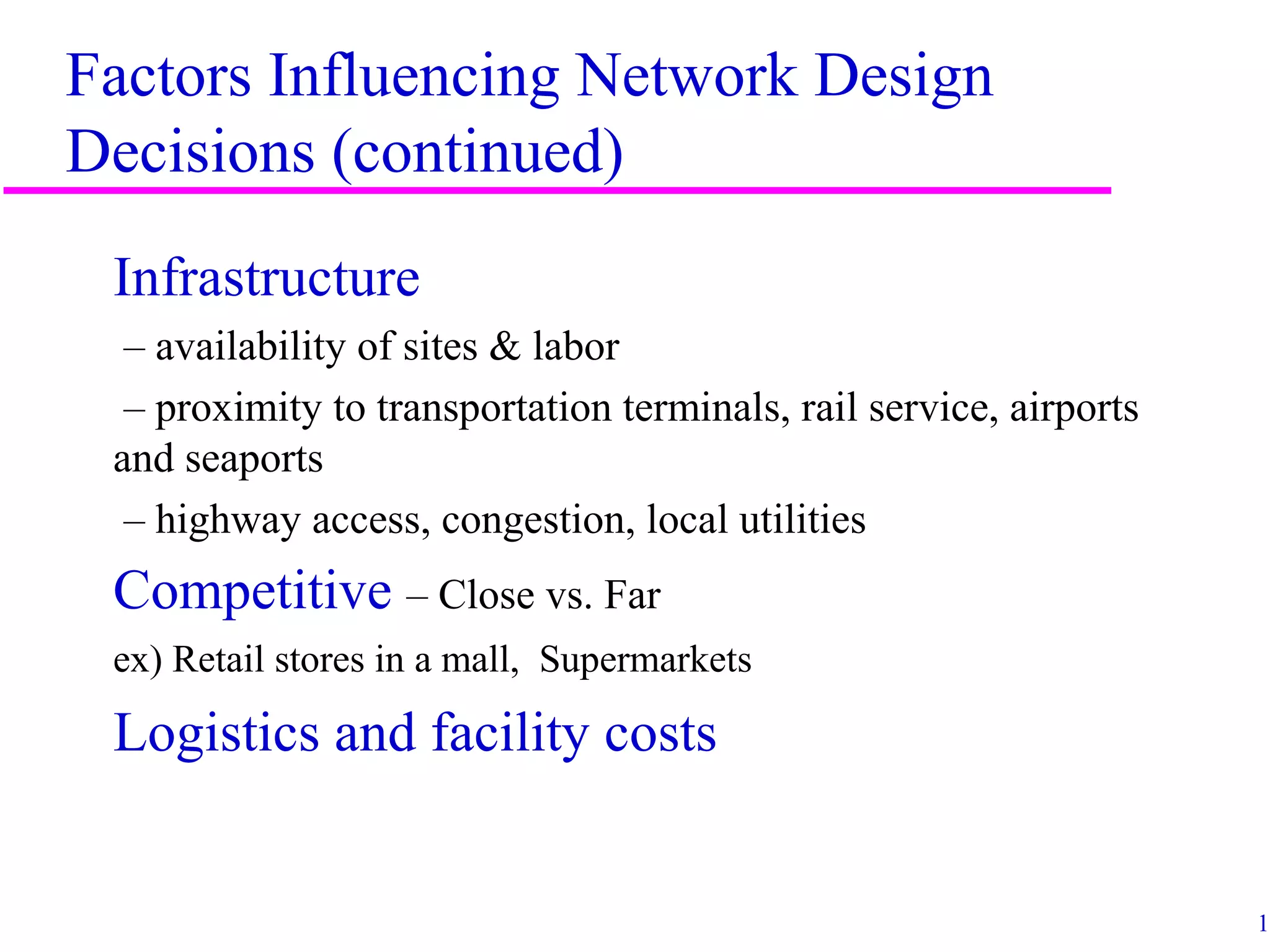 15
Factors Influencing Network Design
Decisions (continued)
Infrastructure
– availability of sites & labor
– proximity to transportation terminals, rail service, airports
and seaports
– highway access, congestion, local utilities
Competitive – Close vs. Far
ex) Retail stores in a mall, Supermarkets
Logistics and facility costs
 