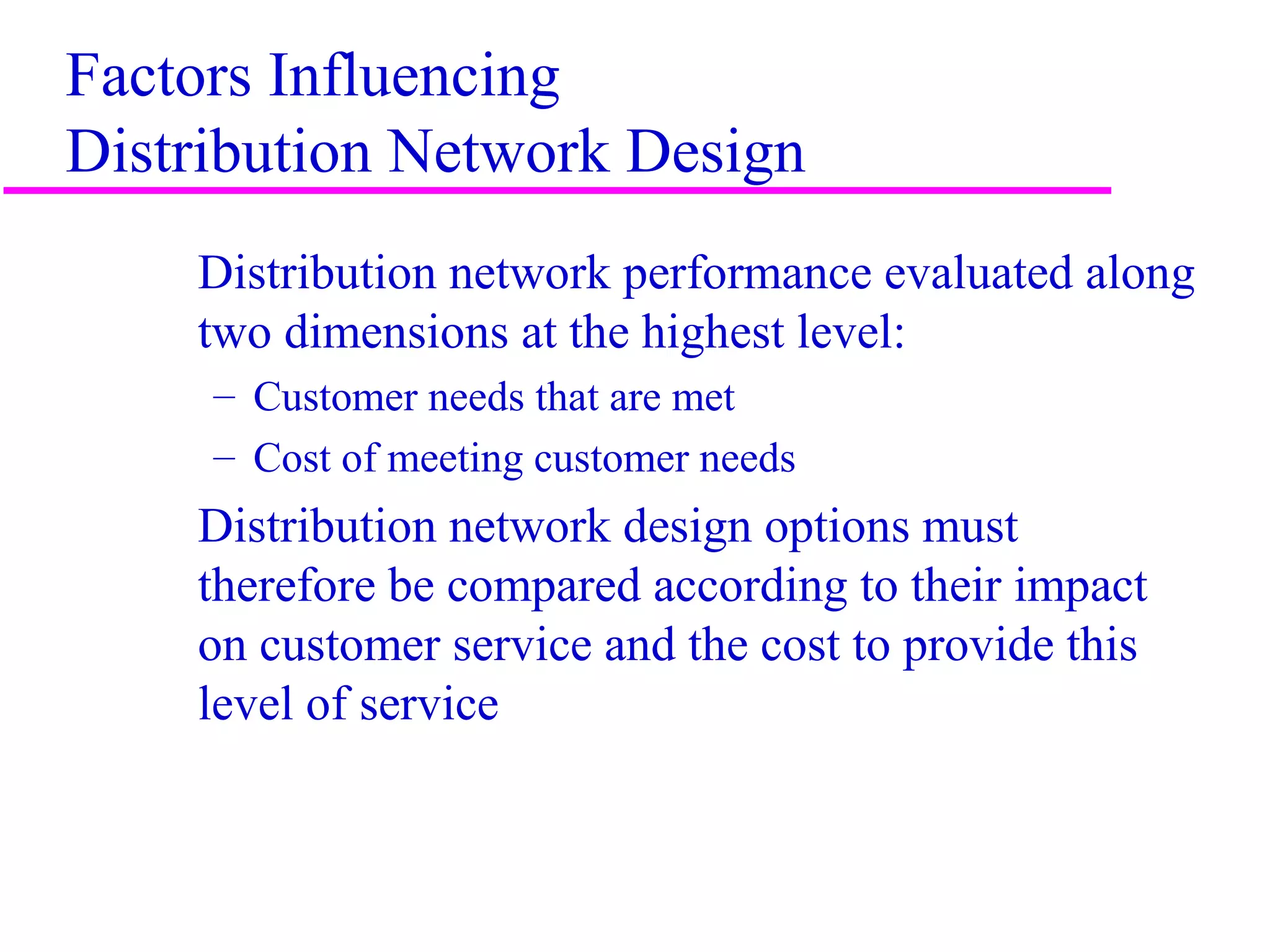 3
Factors Influencing
Distribution Network Design
Distribution network performance evaluated along
two dimensions at the highest level:
– Customer needs that are met
– Cost of meeting customer needs
Distribution network design options must
therefore be compared according to their impact
on customer service and the cost to provide this
level of service
 