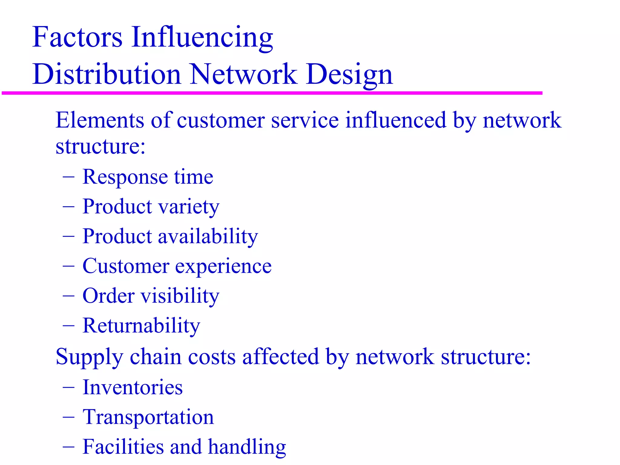 4
Factors Influencing
Distribution Network Design
Elements of customer service influenced by network
structure:
– Response time
– Product variety
– Product availability
– Customer experience
– Order visibility
– Returnability
Supply chain costs affected by network structure:
– Inventories
– Transportation
– Facilities and handling
 