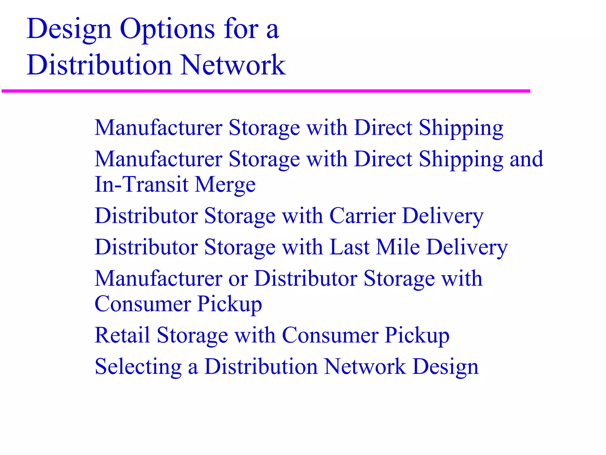 6
Design Options for a
Distribution Network
Manufacturer Storage with Direct Shipping
Manufacturer Storage with Direct Shipping and
In-Transit Merge
Distributor Storage with Carrier Delivery
Distributor Storage with Last Mile Delivery
Manufacturer or Distributor Storage with
Consumer Pickup
Retail Storage with Consumer Pickup
Selecting a Distribution Network Design
 