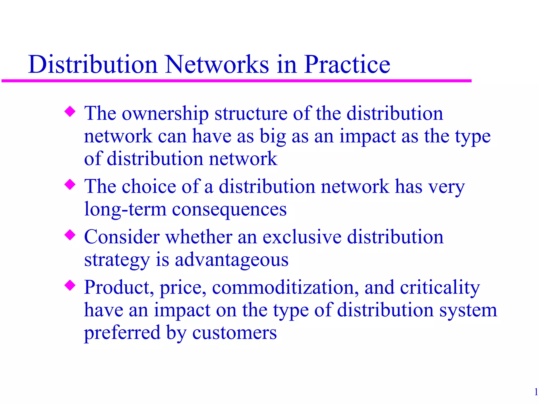 Distribution Networks in Practice
   x   The ownership structure of the distribution
       network can have as big as an impact as the type
       of distribution network
   x   The choice of a distribution network has very
       long-term consequences
   x   Consider whether an exclusive distribution
       strategy is advantageous
   x   Product, price, commoditization, and criticality
       have an impact on the type of distribution system
       preferred by customers

                                                           12
 
