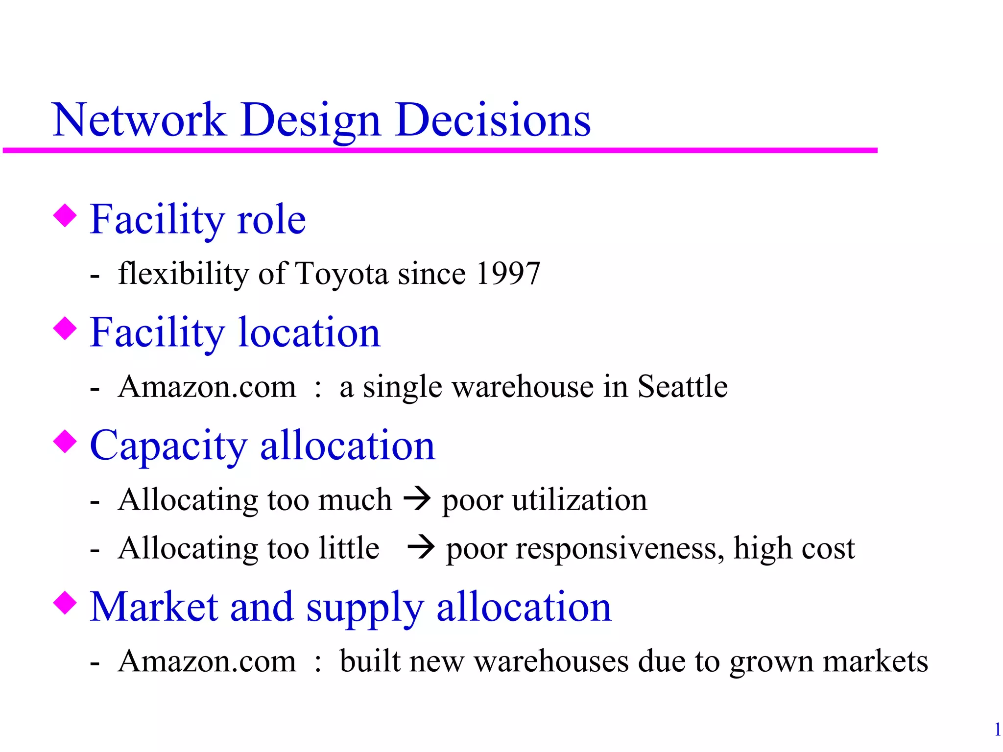 Network Design Decisions
x   Facility role
    - flexibility of Toyota since 1997
x   Facility location
    - Amazon.com : a single warehouse in Seattle
x   Capacity allocation
    - Allocating too much  poor utilization
    - Allocating too little  poor responsiveness, high cost
x   Market and supply allocation
    - Amazon.com : built new warehouses due to grown markets
                                                               13
 