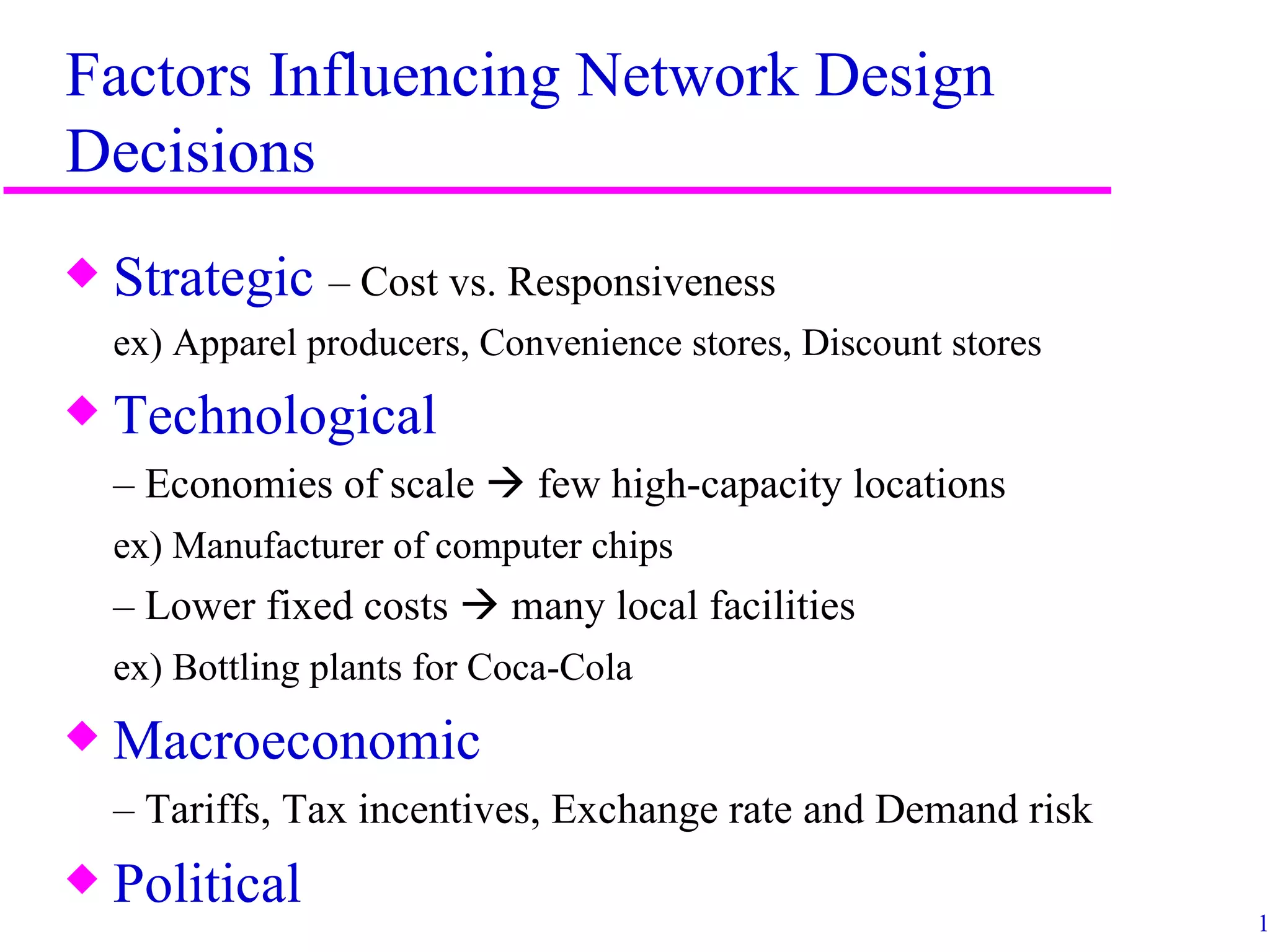 Factors Influencing Network Design
Decisions
x   Strategic – Cost vs. Responsiveness
    ex) Apparel producers, Convenience stores, Discount stores
x   Technological
    – Economies of scale  few high-capacity locations
    ex) Manufacturer of computer chips
    – Lower fixed costs  many local facilities
    ex) Bottling plants for Coca-Cola
x   Macroeconomic
    – Tariffs, Tax incentives, Exchange rate and Demand risk
x   Political
                                                                 14
 
