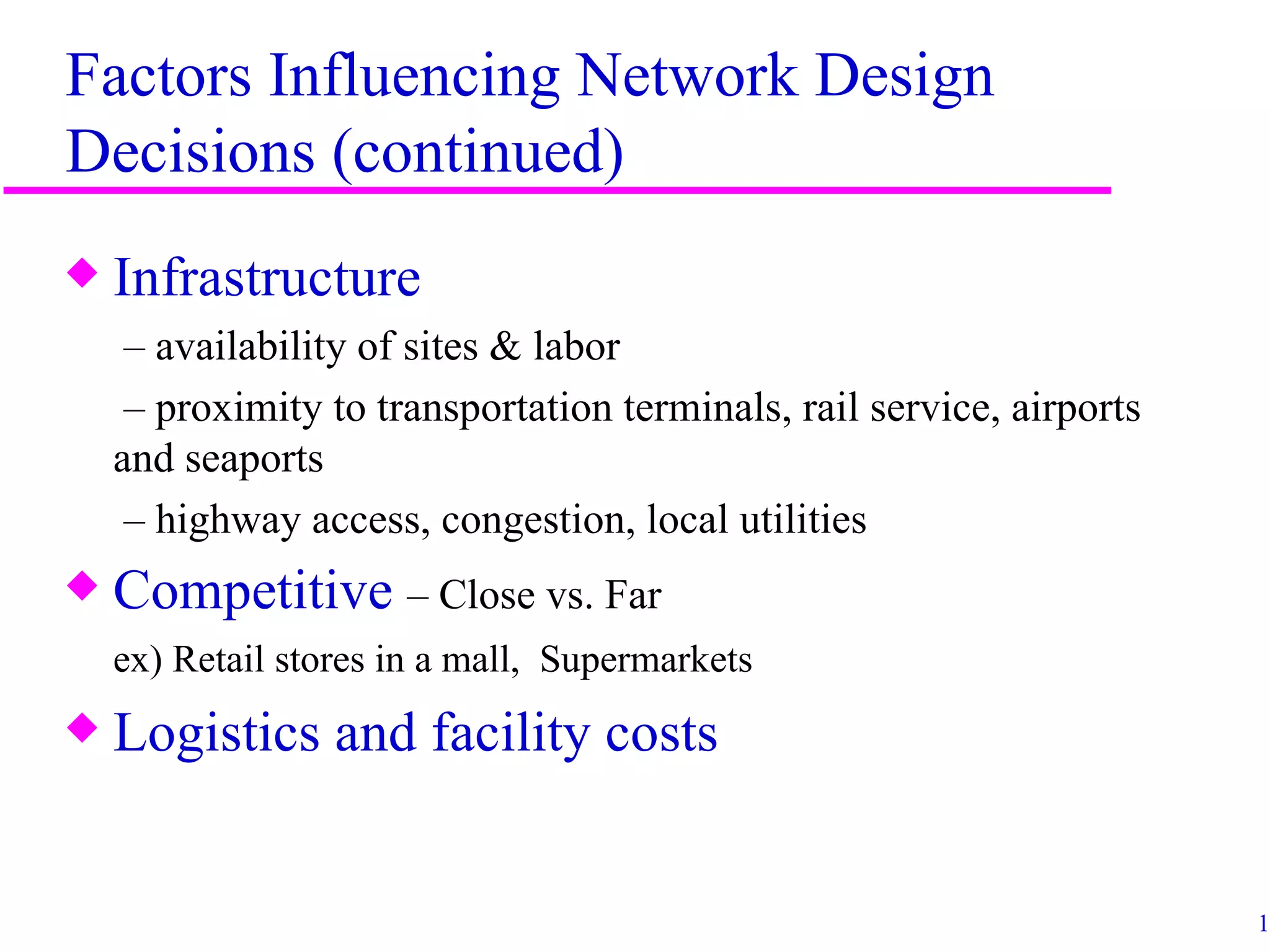 Factors Influencing Network Design
Decisions (continued)
x   Infrastructure
     – availability of sites & labor
     – proximity to transportation terminals, rail service, airports
    and seaports
     – highway access, congestion, local utilities
x   Competitive – Close vs. Far
    ex) Retail stores in a mall, Supermarkets
x   Logistics and facility costs


                                                                       15
 