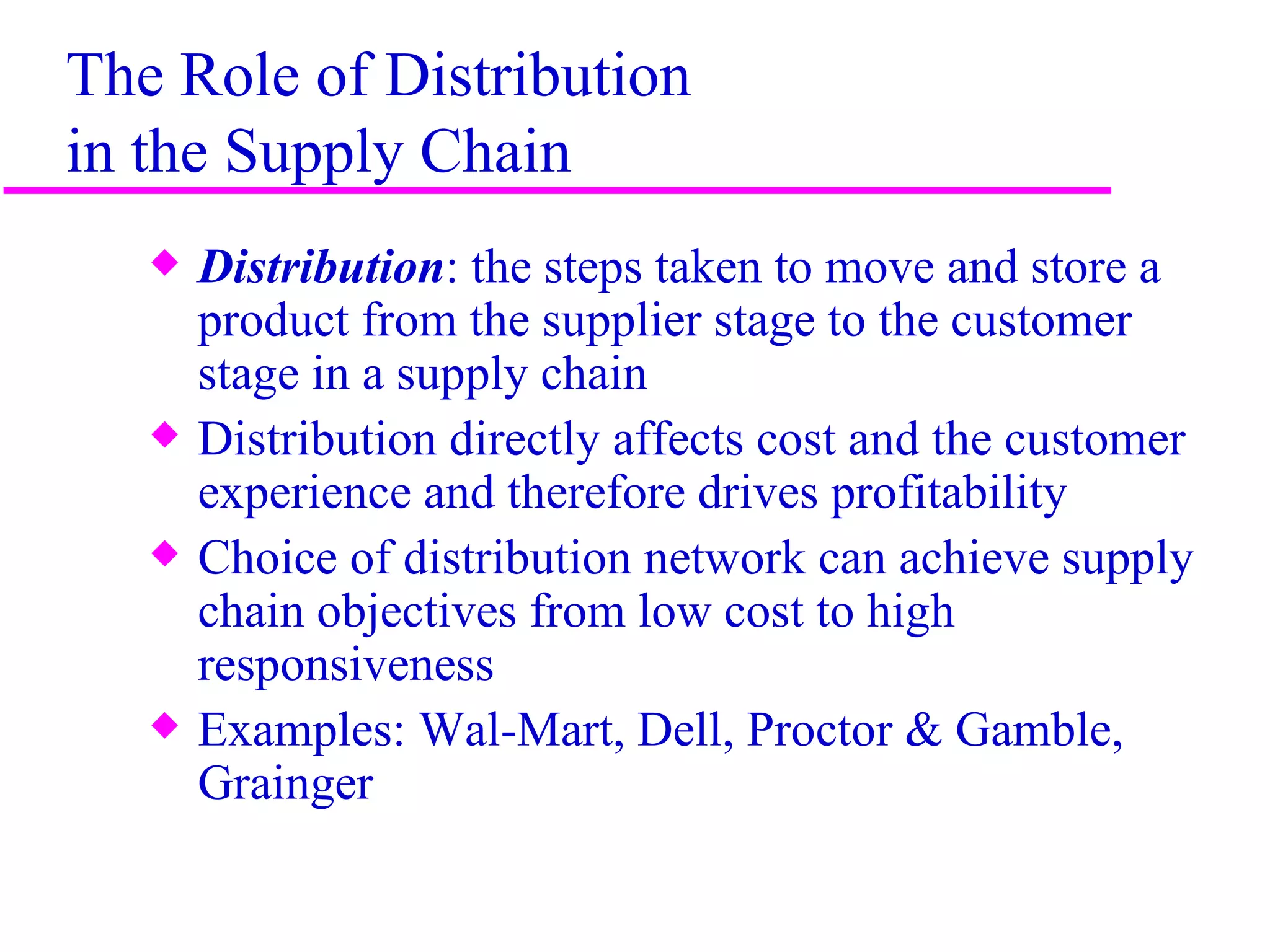 The Role of Distribution
in the Supply Chain
   x   Distribution: the steps taken to move and store a
       product from the supplier stage to the customer
       stage in a supply chain
   x   Distribution directly affects cost and the customer
       experience and therefore drives profitability
   x   Choice of distribution network can achieve supply
       chain objectives from low cost to high
       responsiveness
   x   Examples: Wal-Mart, Dell, Proctor & Gamble,
       Grainger

                                                             2
 