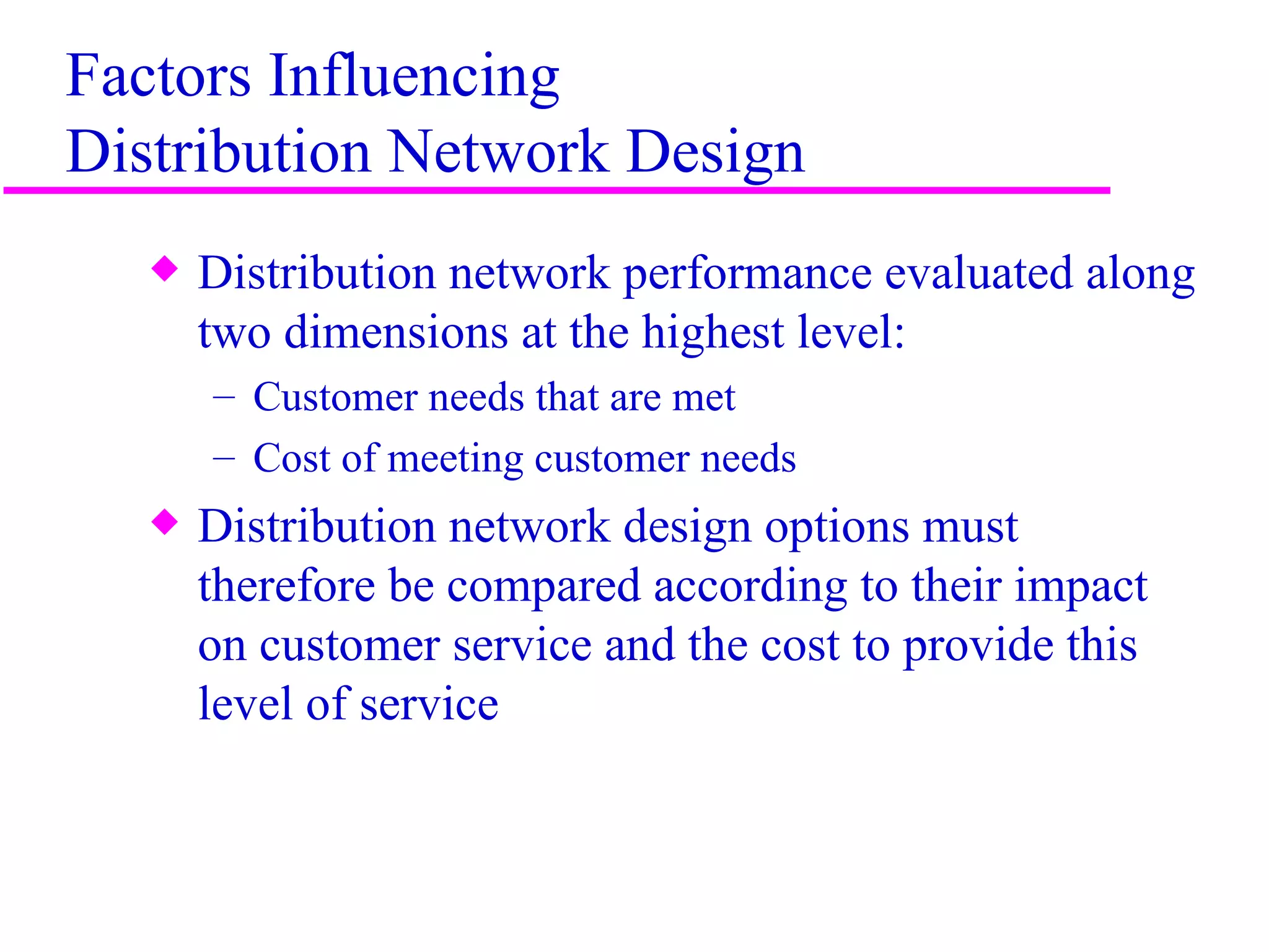 Factors Influencing
Distribution Network Design
   x   Distribution network performance evaluated along
       two dimensions at the highest level:
       – Customer needs that are met
       – Cost of meeting customer needs
   x   Distribution network design options must
       therefore be compared according to their impact
       on customer service and the cost to provide this
       level of service



                                                          3
 