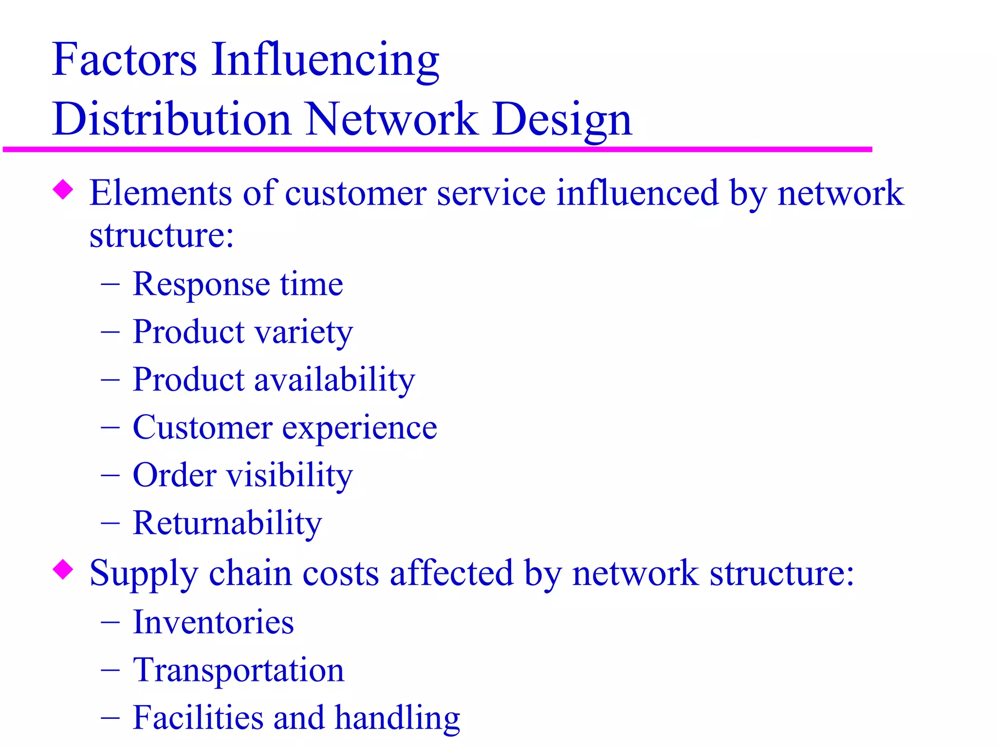 Factors Influencing
Distribution Network Design
x   Elements of customer service influenced by network
    structure:
    –   Response time
    –   Product variety
    –   Product availability
    –   Customer experience
    –   Order visibility
    –   Returnability
x   Supply chain costs affected by network structure:
    – Inventories
    – Transportation
    – Facilities and handling                            4
 
