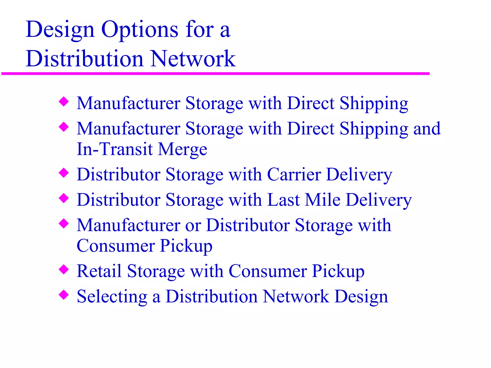 Design Options for a
Distribution Network
   x   Manufacturer Storage with Direct Shipping
   x   Manufacturer Storage with Direct Shipping and
       In-Transit Merge
   x   Distributor Storage with Carrier Delivery
   x   Distributor Storage with Last Mile Delivery
   x   Manufacturer or Distributor Storage with
       Consumer Pickup
   x   Retail Storage with Consumer Pickup
   x   Selecting a Distribution Network Design


                                                       6
 