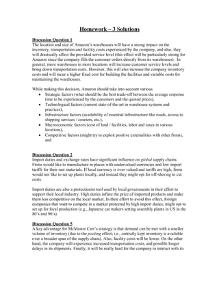 Homework – 3 Solutions
Discussion Question 1
The location and size of Amazon’s warehouses will have a strong impact on the
inventory, transportation and facility costs experienced by the company, and also, they
will drastically affect the provided service level (this effect will be particularly strong for
Amazon since the company fills the customer orders directly from its warehouses). In
general, more warehouses in more locations will increase customer service levels and
bring down transportation costs. However, this will also increase the company inventory
costs and will incur a higher fixed cost for building the facilities and variable costs for
maintaining the warehouses.
While making this decision, Amazon should take into account various
Strategic factors (what should be the best trade-off between the average response
time to be experienced by the customers and the quoted prices),
Technological factors (current state-of-the-art in warehouse systems and
practices),
Infrastructure factors (availability of essential infrastructure like roads, access to
shipping services / couriers, etc.),
Macroeconomic factors (cost of land / facilities, labor and taxes in various
locations),
Competitive factors (might try to exploit positive externalities with other firms),
and
Discussion Question 2
Import duties and exchange rates have significant influence on global supply chains.
Firms would like to manufacture in places with undervalued currencies and low import
tariffs for their raw materials. If local currency is over valued and tariffs are high, firms
would not like to set up plants locally, and instead they might opt for off-shoring to cut
costs.
Import duties are also a protectionist tool used by local governments in their effort to
support their local industry. High duties inflate the price of imported products and make
them less competitive on the local market. In their effort to avoid this effect, foreign
companies that want to compete in a market protected by high import duties, might opt to
set up for local production (e.g., Japanese car makers setting assembly plants in US in the
80’s and 90’s).
Discussion Question 5
A key advantage for McMaster Carr’s strategy is that demand can be met with a smaller
volume of inventory (due to the pooling effect; i.e., centrally kept inventory is available
over a broader span of the supply chain). Also, facility costs will be lower. On the other
hand, the company will experience increased transportation costs, and possible longer
delays in its shipments. Finally, it will be really hard for the company to interact with its
 