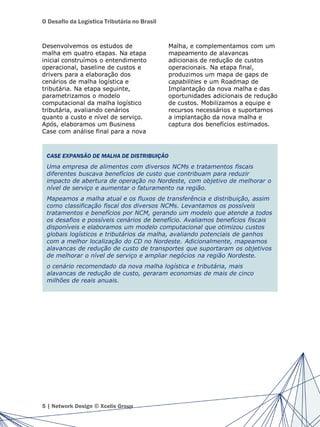 O Desafio da Logística Tributária no Brasil
Desenvolvemos os estudos de
malha em quatro etapas. Na etapa
inicial construímos o entendimento
operacional, baseline de custos e
drivers para a elaboração dos
cenários de malha logística e
tributária. Na etapa seguinte,
parametrizamos o modelo
computacional da malha logístico
tributária, avaliando cenários
quanto a custo e nível de serviço.
Após, elaboramos um Business
Case com análise final para a nova
Malha, e complementamos com um
mapeamento de alavancas
adicionais de redução de custos
operacionais. Na etapa final,
produzimos um mapa de gaps de
capabilities e um Roadmap de
Implantação da nova malha e das
oportunidades adicionais de redução
de custos. Mobilizamos a equipe e
recursos necessários e suportamos
a implantação da nova malha e
captura dos benefícios estimados.
5 | Network Design © Xcelis Group
CASE EXPANSÃO DE MALHA DE DISTRIBUIÇÃO
Uma empresa de alimentos com diversos NCMs e tratamentos fiscais
diferentes buscava benefícios de custo que contribuam para reduzir
impacto de abertura de operação no Nordeste, com objetivo de melhorar o
nível de serviço e aumentar o faturamento na região.
Mapeamos a malha atual e os fluxos de transferência e distribuição, assim
como classificação fiscal dos diversos NCMs. Levantamos os possíveis
tratamentos e benefícios por NCM, gerando um modelo que atende a todos
os desafios e possíveis cenários de benefício. Avaliamos benefícios fiscais
disponíveis e elaboramos um modelo computacional que otimizou custos
globais logísticos e tributários da malha, avaliando potenciais de ganhos
com a melhor localização do CD no Nordeste. Adicionalmente, mapeamos
alavancas de redução de custo de transportes que suportaram os objetivos
de melhorar o nível de serviço e ampliar negócios na região Nordeste.
o cenário recomendado da nova malha logística e tributária, mais
alavancas de redução de custo, geraram economias de mais de cinco
milhões de reais anuais.
 