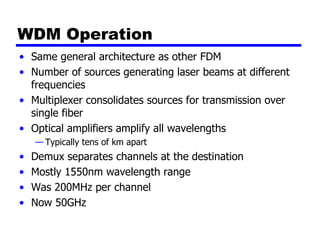 WDM Operation
• Same general architecture as other FDM
• Number of sources generating laser beams at different
frequencies
• Multiplexer consolidates sources for transmission over
single fiber
• Optical amplifiers amplify all wavelengths
— Typically tens of km apart
• Demux separates channels at the destination
• Mostly 1550nm wavelength range
• Was 200MHz per channel
• Now 50GHz
 