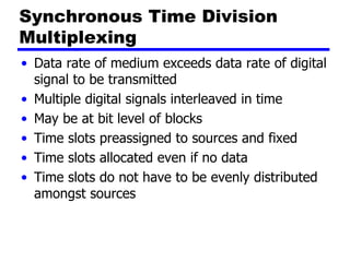 Synchronous Time Division
Multiplexing
• Data rate of medium exceeds data rate of digital
signal to be transmitted
• Multiple digital signals interleaved in time
• May be at bit level of blocks
• Time slots preassigned to sources and fixed
• Time slots allocated even if no data
• Time slots do not have to be evenly distributed
amongst sources
 
