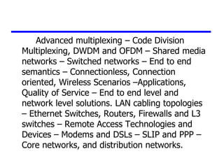 Advanced multiplexing – Code Division
Multiplexing, DWDM and OFDM – Shared media
networks – Switched networks – End to end
semantics – Connectionless, Connection
oriented, Wireless Scenarios –Applications,
Quality of Service – End to end level and
network level solutions. LAN cabling topologies
– Ethernet Switches, Routers, Firewalls and L3
switches – Remote Access Technologies and
Devices – Modems and DSLs – SLIP and PPP –
Core networks, and distribution networks.
 