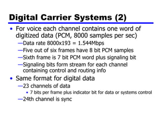 Digital Carrier Systems (2)
• For voice each channel contains one word of
digitized data (PCM, 8000 samples per sec)
—Data rate 8000x193 = 1.544Mbps
—Five out of six frames have 8 bit PCM samples
—Sixth frame is 7 bit PCM word plus signaling bit
—Signaling bits form stream for each channel
containing control and routing info
• Same format for digital data
—23 channels of data
• 7 bits per frame plus indicator bit for data or systems control
—24th channel is sync
 