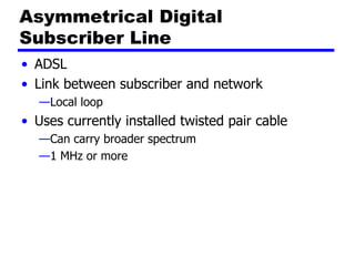 Asymmetrical Digital
Subscriber Line
• ADSL
• Link between subscriber and network
—Local loop
• Uses currently installed twisted pair cable
—Can carry broader spectrum
—1 MHz or more
 