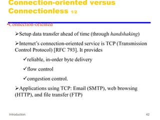 Introduction 42
Connection-oriented versus
Connectionless 1/2
•Connection-oriented
Setup data transfer ahead of time (through handshaking)
Internet’s connection-oriented service is TCP (Transmission
Control Protocol) [RFC 793]. It provides
reliable, in-order byte delivery
flow control
congestion control.
Applications using TCP: Email (SMTP), web browsing
(HTTP), and file transfer (FTP)
 
