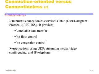 Introduction 43
Connection-oriented versus
Connectionless 2/2
•Connectionless
Internet’s connectionless service is UDP (User Datagram
Protocol) [RFC 768] . It provides
unreliable data transfer
no flow control
no congestion control
Applications using UDP: streaming media, video
conferencing, and IP telephony
 