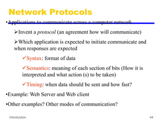 Introduction 44
Network Protocols
•Applications to communicate across a computer network
Invent a protocol (an agreement how will communicate)
Which application is expected to initiate communicate and
when responses are expected
Syntax: format of data
Semantics: meaning of each section of bits (How it is
interpreted and what action (s) to be taken)
Timing: when data should be sent and how fast?
•Example: Web Server and Web client
•Other examples? Other modes of communication?
 