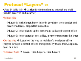 Introduction 45
Protocol “Layers” 1/2
•Used in daily life!  2 friends communicating through the mail
(sender, receiver, and a carrier)
•Sender side
Layer 1: Write letter, insert letter in envelope, write sender and
receiver address, drop letter in mailbox
Layer 2: letter picked up by carrier and delivered to post office
Layer 3: letter stored at post office, a carrier transports the letter
•On the way  Letter on the way to recipient’s local post office
(maybe through a central office), transported by truck, train, airplane,
boat, or a mix
•Receiver Side  Layer3, then Layer 2, then Layer 1
 
