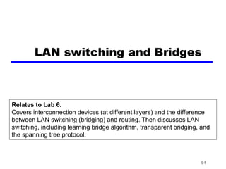 54
LAN switching and Bridges
Relates to Lab 6.
Covers interconnection devices (at different layers) and the difference
between LAN switching (bridging) and routing. Then discusses LAN
switching, including learning bridge algorithm, transparent bridging, and
the spanning tree protocol.
 