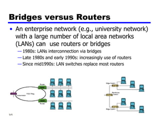 64
Bridges versus Routers
• An enterprise network (e.g., university network)
with a large number of local area networks
(LANs) can use routers or bridges
— 1980s: LANs interconnection via bridges
— Late 1980s and early 1990s: increasingly use of routers
— Since mid1990s: LAN switches replace most routers
 