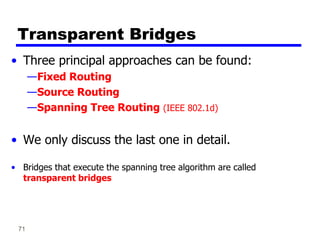71
Transparent Bridges
• Three principal approaches can be found:
—Fixed Routing
—Source Routing
—Spanning Tree Routing (IEEE 802.1d)
• We only discuss the last one in detail.
• Bridges that execute the spanning tree algorithm are called
transparent bridges
 