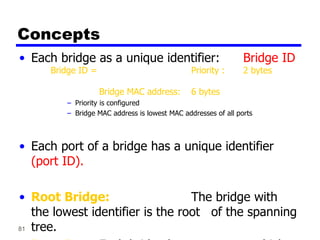 81
Concepts
• Each bridge as a unique identifier: Bridge ID
Bridge ID = Priority : 2 bytes
Bridge MAC address: 6 bytes
– Priority is configured
– Bridge MAC address is lowest MAC addresses of all ports
• Each port of a bridge has a unique identifier
(port ID).
• Root Bridge: The bridge with
the lowest identifier is the root of the spanning
tree.
 