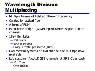 Wavelength Division
Multiplexing
• Multiple beams of light at different frequency
• Carried by optical fiber
• A form of FDM
• Each color of light (wavelength) carries separate data
channel
• 1997 Bell Labs
— 100 beams
— Each at 10 Gbps
— Giving 1 terabit per second (Tbps)
• Commercial systems of 160 channels of 10 Gbps now
available
• Lab systems (Alcatel) 256 channels at 39.8 Gbps each
— 10.1 Tbps
— Over 100km
 