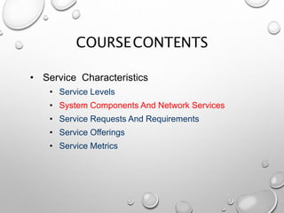 COURSECONTENTS
• Service Characteristics
• Service Levels
• System Components And Network Services
• Service Requests And Requirements
• Service Offerings
• Service Metrics
 
