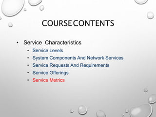 COURSECONTENTS
• Service Characteristics
• Service Levels
• System Components And Network Services
• Service Requests And Requirements
• Service Offerings
• Service Metrics
 