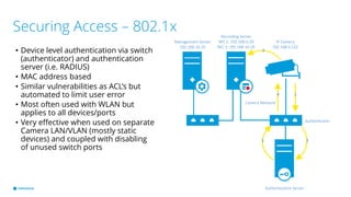 Securing Access – 802.1x
• Device level authentication via switch
(authenticator) and authentication
server (i.e. RADIUS)
• MAC address based
• Similar vulnerabilities as ACL’s but
automated to limit user error
• Most often used with WLAN but
applies to all devices/ports
• Very effective when used on separate
Camera LAN/VLAN (mostly static
devices) and coupled with disabling
of unused switch ports
IP Camera
192.168.0.122
Recording Server
NIC 1: 192.168.0.20
NIC 2: 192.168.10.20
Camera Network
Management Server
192.168.10.10
Authentication Server
Authenticator
1
23
4
5
 
