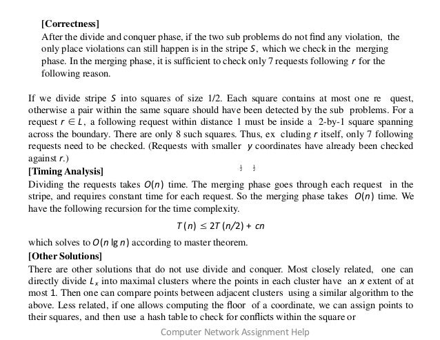 [Correctness]
After the divide and conquer phase, if the two sub problems do not ﬁnd any violation, the
only place violations can still happen is in the stripe S, which we check in the merging
phase. In the merging phase, it is sufficient to check only 7 requests following r for the
following reason.
If we divide stripe S into squares of size 1/2. Each square contains at most one re quest,
otherwise a pair within the same square should have been detected by the sub problems. For a
request r ∈ L, a following request within distance 1 must be inside a 2-by-1 square spanning
across the boundary. There are only 8 such squares. Thus, ex cluding r itself, only 7 following
requests need to be checked. (Requests with smaller y coordinates have already been checked
against r.)
[Timing Analysis]
Dividing the requests takes O(n) time. The merging phase goes through each request in the
stripe, and requires constant time for each request. So the merging phase takes O(n) time. We
have the following recursion for the time complexity.
T (n) ≤ 2T (n/2) + cn
which solves to O(n lg n) according to master theorem.
[Other Solutions]
There are other solutions that do not use divide and conquer. Most closely related, one can
directly divide Lx into maximal clusters where the points in each cluster have an x extent of at
most 1. Then one can compare points between adjacent clusters using a similar algorithm to the
above. Less related, if one allows computing the ﬂoor of a coordinate, we can assign points to
their squares, and then use a hash table to check for conﬂicts within the square or
1 1
2 2
Computer Network Assignment Help
 