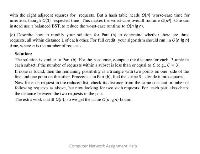 with the eight adjacent squares for requests. But a hash table needs O(n) worse-case time for
insertion, though O(1) expected time. This makes the worst-case overall runtime O(n2). One can
instead use a balanced BST, to reduce the worst-case runtime to O(n lg n).
(c) Describe how to modify your solution for Part (b) to determine whether there are three
requests, all within distance 1 of each other. For full credit, your algorithm should run in O(n lg n)
time, where n is the number of requests.
Solution:
The solution is similar to Part (b). For the base case, compute the distance for each 3-tuple in
each subset if the number of requests within a subset is less than or equal to C (e.g., C = 3).
If none is found, then the remaining possibility is a triangle with two points on one side of the
line and one point on the other. Proceed as in Part (b), ﬁnd the stripe S, divide it into squares.
Now for each request in the reduced list, check its distance from the same constant number of
following requests as above, but now looking for two such requests. For each pair, also check
the distance between the two requests in the pair.
The extra work is still O(n), so we get the same O(n lg n) bound.
Computer Network Assignment Help
 