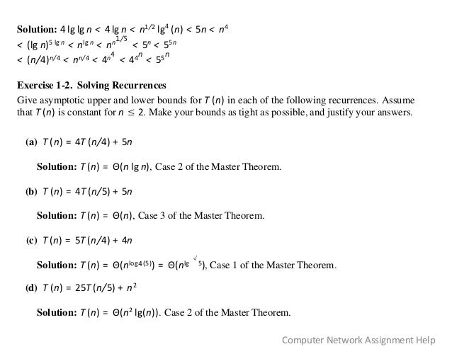Solution: 4 lg lg n < 4 lg n < n1/2 lg4
(n) < 5n < n4
< (lg n)5 lg n < nlg n < nn
1/5
< 5n < 55n
< (n/4)n/4 < nn/4 < 4n
4
< 44
n
< 55
n
Exercise 1-2. Solving Recurrences
Give asymptotic upper and lower bounds for T (n) in each of the following recurrences. Assume
that T (n) is constant for n ≤ 2. Make your bounds as tight as possible, and justify your answers.
(a) T (n) = 4T (n/4) + 5n
Solution: T (n) = Θ(n lg n), Case 2 of the Master Theorem.
(b) T (n) = 4T (n/5) + 5n
Solution: T (n) = Θ(n), Case 3 of the Master Theorem.
(c) T (n) = 5T (n/4) + 4n
Solution: T (n) = Θ(nlog4(5)) = Θ(nlg
√
5), Case 1 of the Master Theorem.
(d) T (n) = 25T (n/5) + n2
Solution: T (n) = Θ(n2 lg(n)). Case 2 of the Master Theorem.
Computer Network Assignment Help
 