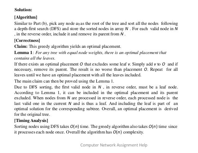 Solution:
[Algorithm]
Similar to Part (b), pick any node u0 as the root of the tree and sort all the nodes following
a depth-ﬁrst search (DFS) and store the sorted nodes in array N . For each valid node in N
, in the reverse order, include it and remove its parent from N .
[Correctness]
Claim: This greedy algorithm yields an optimal placement.
Lemma 1: For any tree with equal node weights, there is an optimal placement that
contains all the leaves.
If there exists an optimal placement O that excludes some leaf v. Simply add v to O and if
necessary, remove its parent. The result is no worse than placement O. Repeat for all
leaves until we have an optimal placement with all the leaves included.
The main claim can then be proved using the Lemma 1.
Due to DFS sorting, the ﬁrst valid node in N , in reverse order, must be a leaf node.
According to Lemma 1, it can be included in the optimal placement and its parent
excluded. When nodes from N are processed in reverse order, each processed node is the
last valid one in the current N and is thus a leaf. And including the leaf is part of an
optimal solution for the corresponding subtree. Overall, an optimal placement is derived
for the original tree.
[Timing Analysis]
Sorting nodes using DFS takes O(n) time. The greedy algorithm also takes O(n) time since
it processes each node once. Overall the algorithm has O(n) complexity.
Computer Network Assignment Help
 