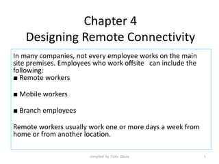 Chapter 4
Designing Remote Connectivity
In many companies, not every employee works on the main
site premises. Employees who work offsite can include the
following:
■ Remote workers
■ Mobile workers
■ Branch employees
Remote workers usually work one or more days a week from
home or from another location.
1
compiled by Tizita Obssa
 
