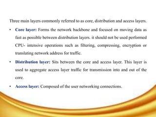 Three main layers commonly referred to as core, distribution and access layers.
• Core layer: Forms the network backbone and focused on moving data as
fast as possible between distribution layers. it should not be used performed
CPU- intensive operations such as filtering, compressing, encryption or
translating network address for traffic.
• Distribution layer: Sits between the core and access layer. This layer is
used to aggregate access layer traffic for transmission into and out of the
core.
• Access layer: Composed of the user networking connections.
 