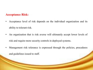 Acceptance Risk:
• Acceptance level of risk depends on the individual organization and its
ability to tolerant risk.
• An organization that is risk averse will ultimately accept lower levels of
risk and require more security controls in deployed systems.
• Management risk tolerance is expressed through the policies, procedures
and guidelines issued to staff.
 