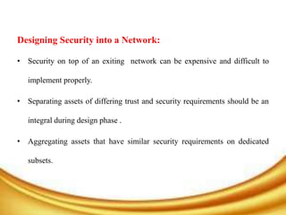 Designing Security into a Network:
• Security on top of an exiting network can be expensive and difficult to
implement properly.
• Separating assets of differing trust and security requirements should be an
integral during design phase .
• Aggregating assets that have similar security requirements on dedicated
subsets.
 