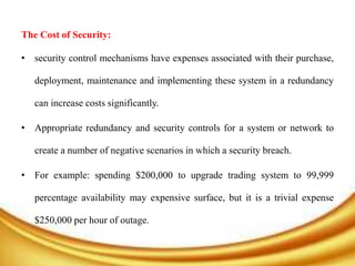 The Cost of Security:
• security control mechanisms have expenses associated with their purchase,
deployment, maintenance and implementing these system in a redundancy
can increase costs significantly.
• Appropriate redundancy and security controls for a system or network to
create a number of negative scenarios in which a security breach.
• For example: spending $200,000 to upgrade trading system to 99,999
percentage availability may expensive surface, but it is a trivial expense
$250,000 per hour of outage.
 