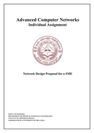 Advanced Computer Networks
Individual Assignment
Network Design Proposal for a SME
H.M.V.T.W BANDARA
DEPARTMENT OF PHYSICAL SCIENCES & TECHNOLOGY
FACULTY OF APPLIED SCIENCES
SABARAGAMUWA UNIVERSITY OF SRI LANKA
 