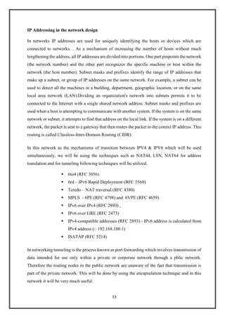 13
IP Addressing in the network design
In networks IP addresses are used for uniquely identifying the hosts or devices which are
connected to networks. . As a mechanism of increasing the number of hosts without much
lengthening the address, all IP addresses are divided into portions. One part pinpoints the network
(the network number) and the other part recognizes the specific machine or host within the
network (the host number). Subnet masks and prefixes identify the range of IP addresses that
make up a subnet, or group of IP addresses on the same network. For example, a subnet can be
used to detect all the machines in a building, department, geographic location, or on the same
local area network (LAN).Dividing an organization's network into subnets permits it to be
connected to the Internet with a single shared network address. Subnet masks and prefixes are
used when a host is attempting to communicate with another system. If the system is on the same
network or subnet, it attempts to find that address on the local link. If the system is on a different
network, the packet is sent to a gateway that then routes the packet to the correct IP address. This
routing is called Classless-Inter-Domain Routing (CIDR).
In this network as the mechanisms of transition between IPV4 & IPV6 which will be used
simultaneously, we will be using the techniques such as NAT44, LSN, NAT64 for address
translation and for tunneling following techniques will be utilized.
 6to4 (RFC 3056)
 6rd – IPv6 Rapid Deployment (RFC 5569)
 Teredo – NAT traversal (RFC 4380)
 MPLS - 6PE (RFC 4798) and 6VPE (RFC 4659)
 IPv6 over IPv4 (RFC 2893) ,
 IPv6 over GRE (RFC 2473)
 IPv4-compatible addresses (RFC 2893) - IPv6 address is calculated from
IPv4 address (:: 192.168.100.1)
 ISATAP (RFC 5214)
In networking tunneling is the process known as port forwarding which involves transmission of
data intended for use only within a private or corporate network through a pblic network.
Therefore the routing nodes in the public network are unaware of the fact that transmission is
part of the private network. This will be done by using the encapsulation technique and in this
network it will be very much useful.
 