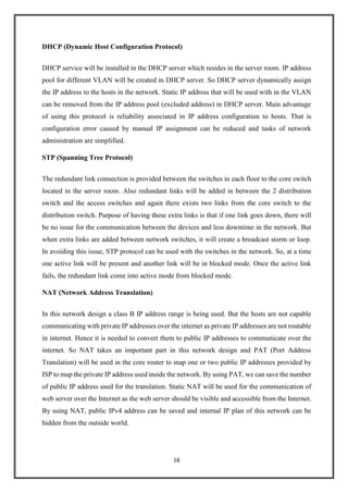 16
DHCP (Dynamic Host Configuration Protocol)
DHCP service will be installed in the DHCP server which resides in the server room. IP address
pool for different VLAN will be created in DHCP server. So DHCP server dynamically assign
the IP address to the hosts in the network. Static IP address that will be used with in the VLAN
can be removed from the IP address pool (excluded address) in DHCP server. Main advantage
of using this protocol is reliability associated in IP address configuration to hosts. That is
configuration error caused by manual IP assignment can be reduced and tasks of network
administration are simplified.
STP (Spanning Tree Protocol)
The redundant link connection is provided between the switches in each floor to the core switch
located in the server room. Also redundant links will be added in between the 2 distribution
switch and the access switches and again there exists two links from the core switch to the
distribution switch. Purpose of having these extra links is that if one link goes down, there will
be no issue for the communication between the devices and less downtime in the network. But
when extra links are added between network switches, it will create a broadcast storm or loop.
In avoiding this issue, STP protocol can be used with the switches in the network. So, at a time
one active link will be present and another link will be in blocked mode. Once the active link
fails, the redundant link come into active mode from blocked mode.
NAT (Network Address Translation)
In this network design a class B IP address range is being used. But the hosts are not capable
communicating with private IP addresses over the internet as private IP addresses are not routable
in internet. Hence it is needed to convert them to public IP addresses to communicate over the
internet. So NAT takes an important part in this network design and PAT (Port Address
Translation) will be used in the core router to map one or two public IP addresses provided by
ISP to map the private IP address used inside the network. By using PAT, we can save the number
of public IP address used for the translation. Static NAT will be used for the communication of
web server over the Internet as the web server should be visible and accessible from the Internet.
By using NAT, public IPv4 address can be saved and internal IP plan of this network can be
hidden from the outside world.
 
