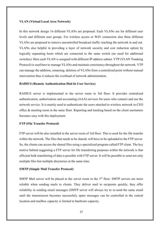 17
VLAN (Virtual Local Area Network)
In this network design 16 different VLANs are proposed. Each VLANs are for different user
levels and different user groups. For wireless access or WiFi connection also three different
VLANs are proposed to remove uncontrolled broadcast traffic reaching the network in and out.
VLANs also helpful in providing a layer of network security and cost reduction option by
logically separating hosts which are connected to the same switch (no need for additional
switches). Here each VLAN is assigned with different IP address subnet. VTP (VLAN Trunking
Protocol) is used here to manage VLANs and maintain consistency throughout the network. VTP
can manage the addition, renaming, deletion of VLANs from a centralized point without manual
intervention thus it reduces the overhead of network administration.
RADIUS (Remote Authentication Dial-In User Service)
RADIUS server is implemented in the server room in 3rd floor. It provides centralized
authentication, authorization and accounting (AAA) services for users who connect and use the
network service. It is mainly used to authenticate the users attached to wireless network in CEO
office & meeting room in the same floor. Reporting and tracking based on the client usernames
becomes easy with this deployment.
FTP (File Transfer Protocol)
FTP server will be also installed in the server room of 3rd floor. This is used for the file transfer
within the network. The files that needs to be shared, will have to be uploaded to the FTP server.
So, the clients can access the shared files using a specialized program called FTP client. The key
motive behind suggesting a FTP server for file transferring purposes within the network is that
efficient bulk transferring of data is possible with FTP server. It will be possible to send not only
multiple files but multiple directories at the same time.
SMTP (Simple Mail Transfer Protocol)
SMTP Mail server will be placed in the server room in the 3rd
floor. SMTP servers are more
reliable when sending mails to clients. They deliver mail to recipients quickly, they offer
reliability in sending email messages (SMTP server will always try to re-send the same email
until the transmission becomes successful), spam messages can be controlled in the central
location and mailbox capacity is limited to hardware capacity.
 