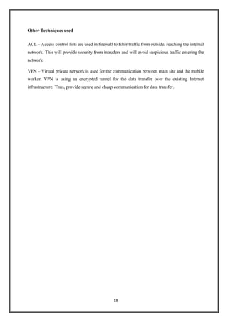18
Other Techniques used
ACL – Access control lists are used in firewall to filter traffic from outside, reaching the internal
network. This will provide security from intruders and will avoid suspicious traffic entering the
network.
VPN – Virtual private network is used for the communication between main site and the mobile
worker. VPN is using an encrypted tunnel for the data transfer over the existing Internet
infrastructure. Thus, provide secure and cheap communication for data transfer.
 