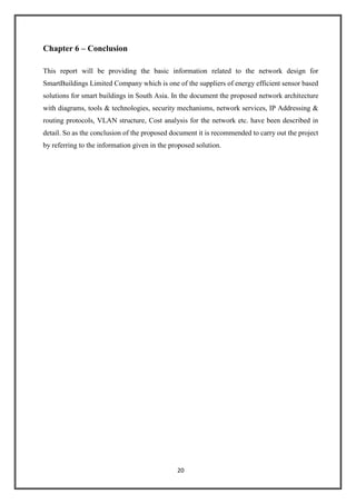 20
Chapter 6 – Conclusion
This report will be providing the basic information related to the network design for
SmartBuildings Limited Company which is one of the suppliers of energy efficient sensor based
solutions for smart buildings in South Asia. In the document the proposed network architecture
with diagrams, tools & technologies, security mechanisms, network services, IP Addressing &
routing protocols, VLAN structure, Cost analysis for the network etc. have been described in
detail. So as the conclusion of the proposed document it is recommended to carry out the project
by referring to the information given in the proposed solution.
 