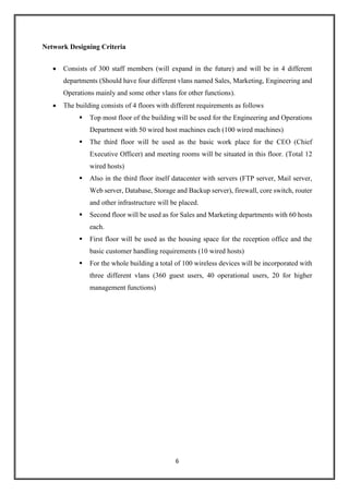 6
Network Designing Criteria
 Consists of 300 staff members (will expand in the future) and will be in 4 different
departments (Should have four different vlans named Sales, Marketing, Engineering and
Operations mainly and some other vlans for other functions).
 The building consists of 4 floors with different requirements as follows
 Top most floor of the building will be used for the Engineering and Operations
Department with 50 wired host machines each (100 wired machines)
 The third floor will be used as the basic work place for the CEO (Chief
Executive Officer) and meeting rooms will be situated in this floor. (Total 12
wired hosts)
 Also in the third floor itself datacenter with servers (FTP server, Mail server,
Web server, Database, Storage and Backup server), firewall, core switch, router
and other infrastructure will be placed.
 Second floor will be used as for Sales and Marketing departments with 60 hosts
each.
 First floor will be used as the housing space for the reception office and the
basic customer handling requirements (10 wired hosts)
 For the whole building a total of 100 wireless devices will be incorporated with
three different vlans (360 guest users, 40 operational users, 20 for higher
management functions)
 